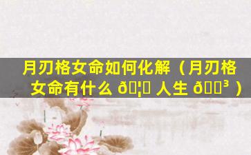 月刃格女命如何化解（月刃格女命有什么 🦆 人生 🌳 ）
